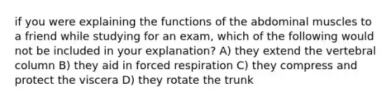 if you were explaining the functions of the abdominal muscles to a friend while studying for an exam, which of the following would not be included in your explanation? A) they extend the vertebral column B) they aid in forced respiration C) they compress and protect the viscera D) they rotate the trunk