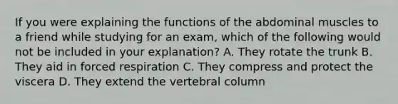 If you were explaining the functions of the abdominal muscles to a friend while studying for an exam, which of the following would not be included in your explanation? A. They rotate the trunk B. They aid in forced respiration C. They compress and protect the viscera D. They extend the <a href='https://www.questionai.com/knowledge/ki4fsP39zf-vertebral-column' class='anchor-knowledge'>vertebral column</a>