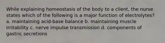 While explaining homeostasis of the body to a client, the nurse states which of the following is a major function of electrolytes? a. maintaining acid-base balance b. maintaining muscle irritability c. nerve impulse transmission d. components of gastric secretions