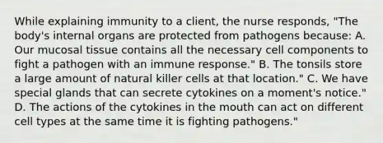 While explaining immunity to a client, the nurse responds, "The body's internal organs are protected from pathogens because: A. Our mucosal tissue contains all the necessary cell components to fight a pathogen with an immune response." B. The tonsils store a large amount of natural killer cells at that location." C. We have special glands that can secrete cytokines on a moment's notice." D. The actions of the cytokines in the mouth can act on different cell types at the same time it is fighting pathogens."