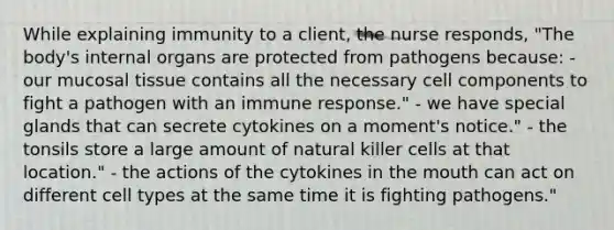 While explaining immunity to a client, the nurse responds, "The body's internal organs are protected from pathogens because: - our mucosal tissue contains all the necessary cell components to fight a pathogen with an immune response." - we have special glands that can secrete cytokines on a moment's notice." - the tonsils store a large amount of natural killer cells at that location." - the actions of the cytokines in the mouth can act on different cell types at the same time it is fighting pathogens."