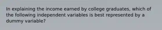 In explaining the income earned by college graduates, which of the following independent variables is best represented by a dummy variable?