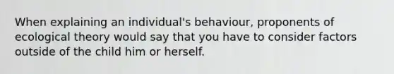 When explaining an individual's behaviour, proponents of ecological theory would say that you have to consider factors outside of the child him or herself.