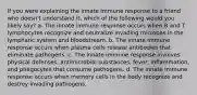 If you were explaining the innate immune response to a friend who doesn't understand it, which of the following would you likely say? a. The innate immune response occurs when B and T lymphocytes recognize and neutralize invading microbes in the lymphatic system and bloodstream. b. The innate immune response occurs when plasma cells release antibodies that eliminate pathogens. c. The innate immune response involves physical defenses, antimicrobial substances, fever, inflammation, and phagocytes that consume pathogens. d. The innate immune response occurs when memory cells in the body recognize and destroy invading pathogens.