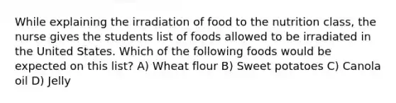 While explaining the irradiation of food to the nutrition class, the nurse gives the students list of foods allowed to be irradiated in the United States. Which of the following foods would be expected on this list? A) Wheat flour B) Sweet potatoes C) Canola oil D) Jelly