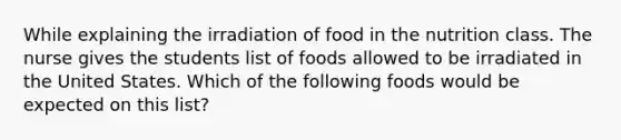 While explaining the irradiation of food in the nutrition class. The nurse gives the students list of foods allowed to be irradiated in the United States. Which of the following foods would be expected on this list?