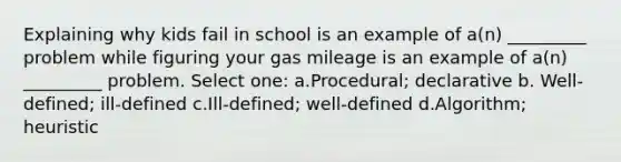 Explaining why kids fail in school is an example of a(n) _________ problem while figuring your gas mileage is an example of a(n) _________ problem. Select one: a.Procedural; declarative b. Well-defined; ill-defined c.Ill-defined; well-defined d.Algorithm; heuristic