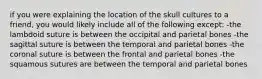 if you were explaining the location of the skull cultures to a friend, you would likely include all of the following except: -the lambdoid suture is between the occipital and parietal bones -the sagittal suture is between the temporal and parietal bones -the coronal suture is between the frontal and parietal bones -the squamous sutures are between the temporal and parietal bones