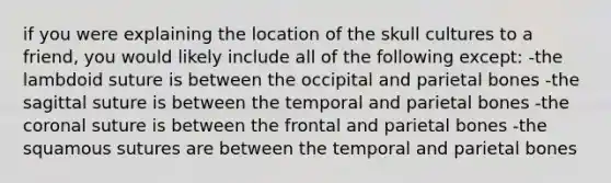 if you were explaining the location of the skull cultures to a friend, you would likely include all of the following except: -the lambdoid suture is between the occipital and parietal bones -the sagittal suture is between the temporal and parietal bones -the coronal suture is between the frontal and parietal bones -the squamous sutures are between the temporal and parietal bones