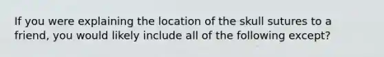 If you were explaining the location of the skull sutures to a friend, you would likely include all of the following except?