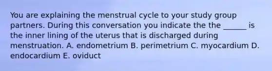 You are explaining the menstrual cycle to your study group partners. During this conversation you indicate the the ______ is the inner lining of the uterus that is discharged during menstruation. A. endometrium B. perimetrium C. myocardium D. endocardium E. oviduct