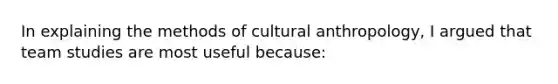 In explaining the methods of cultural anthropology, I argued that team studies are most useful because: