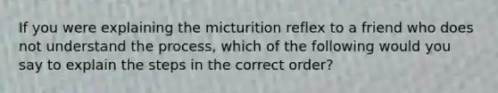 If you were explaining the micturition reflex to a friend who does not understand the process, which of the following would you say to explain the steps in the correct order?