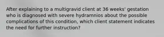 After explaining to a multigravid client at 36 weeks' gestation who is diagnosed with severe hydramnios about the possible complications of this condition, which client statement indicates the need for further instruction?