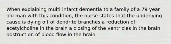 When explaining multi-infarct dementia to a family of a 79-year-old man with this condition, the nurse states that the underlying cause is dying off of dendrite branches a reduction of acetylcholine in the brain a closing of the ventricles in the brain obstruction of blood flow in the brain