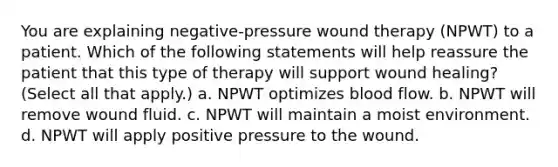 You are explaining negative-pressure wound therapy (NPWT) to a patient. Which of the following statements will help reassure the patient that this type of therapy will support wound healing? (Select all that apply.) a. NPWT optimizes blood flow. b. NPWT will remove wound fluid. c. NPWT will maintain a moist environment. d. NPWT will apply positive pressure to the wound.