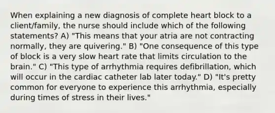 When explaining a new diagnosis of complete heart block to a client/family, the nurse should include which of the following statements? A) "This means that your atria are not contracting normally, they are quivering." B) "One consequence of this type of block is a very slow heart rate that limits circulation to the brain." C) "This type of arrhythmia requires defibrillation, which will occur in the cardiac catheter lab later today." D) "It's pretty common for everyone to experience this arrhythmia, especially during times of stress in their lives."