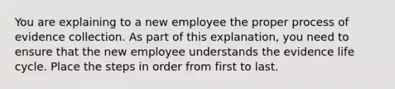 You are explaining to a new employee the proper process of evidence collection. As part of this explanation, you need to ensure that the new employee understands the evidence life cycle. Place the steps in order from first to last.