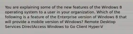 You are explaining some of the new features of the Windows 8 operating system to a user in your organization. Which of the following is a feature of the Enterprise version of Windows 8 that will provide a mobile version of Windows? Remote Desktop Services DirectAccess Windows to Go Client Hyper-V