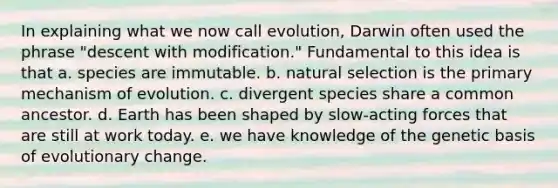 In explaining what we now call evolution, Darwin often used the phrase "descent with modification." Fundamental to this idea is that a. species are immutable. b. natural selection is the primary mechanism of evolution. c. divergent species share a common ancestor. d. Earth has been shaped by slow-acting forces that are still at work today. e. we have knowledge of the genetic basis of evolutionary change.