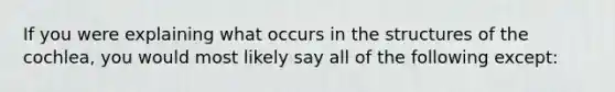 If you were explaining what occurs in the structures of the cochlea, you would most likely say all of the following except: