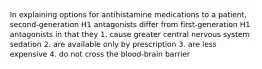 In explaining options for antihistamine medications to a patient, second-generation H1 antagonists differ from first-generation H1 antagonists in that they 1. cause greater central nervous system sedation 2. are available only by prescription 3. are less expensive 4. do not cross the blood-brain barrier