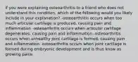 if you were explaining osteoarthritis to a friend who does not understand this condition, which of the following would you likely include in your explanation? -osteoarthritis occurs when too much articular cartilage is produced, causing pain and inflammation -osteoarthritis occurs when articular cartilage degenerates, causing pain and inflammation -osteoarthritis occurs when unhealthy joint cartilage is formed, causing pain and inflammation -osteoarthritis occurs when joint cartilage is formed during embryonic development and is thus know as growing pains