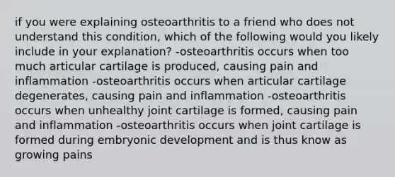 if you were explaining osteoarthritis to a friend who does not understand this condition, which of the following would you likely include in your explanation? -osteoarthritis occurs when too much articular cartilage is produced, causing pain and inflammation -osteoarthritis occurs when articular cartilage degenerates, causing pain and inflammation -osteoarthritis occurs when unhealthy joint cartilage is formed, causing pain and inflammation -osteoarthritis occurs when joint cartilage is formed during embryonic development and is thus know as growing pains