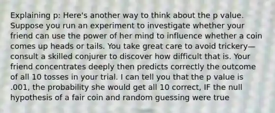 Explaining p: Here's another way to think about the p value. Suppose you run an experiment to investigate whether your friend can use the power of her mind to influence whether a coin comes up heads or tails. You take great care to avoid trickery—consult a skilled conjurer to discover how difficult that is. Your friend concentrates deeply then predicts correctly the outcome of all 10 tosses in your trial. I can tell you that the p value is .001, the probability she would get all 10 correct, IF the null hypothesis of a fair coin and random guessing were true