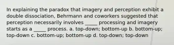 In explaining the paradox that imagery and perception exhibit a double dissociation, Behrmann and coworkers suggested that perception necessarily involves _____ processing and imagery starts as a _____ process. a. top-down; bottom-up b. bottom-up; top-down c. bottom-up; bottom-up d. top-down; top-down