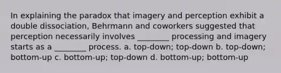 In explaining the paradox that imagery and perception exhibit a double dissociation, Behrmann and coworkers suggested that perception necessarily involves ________ processing and imagery starts as a ________ process. a. top-down; top-down b. top-down; bottom-up c. bottom-up; top-down d. bottom-up; bottom-up