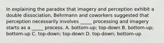 In explaining the paradox that imagery and perception exhibit a double dissociation, Behrmann and coworkers suggested that perception necessarily involves _____ processing and imagery starts as a _____ process. A. bottom-up; top-down B. bottom-up; bottom-up C. top-down; top-down D. top-down; bottom-up