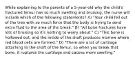 While explaining to the parents of a 5-year-old why the child's fractured femur has so much swelling and bruising, the nurse will include which of the following statements? A) "Your child fell out of the tree with so much force that the body is trying to send extra fluid to the area of the break." B) "All bone fractures have lots of bruising so it's nothing to worry about." C) "This bone is hollowed out, and the inside of the shaft produces marrow where red blood cells are formed." D) "There are a lot of cartilage attaching to the shaft of the femur, so when you break that bone, it ruptures the cartilage and causes more swelling."