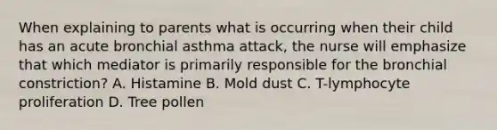 When explaining to parents what is occurring when their child has an acute bronchial asthma attack, the nurse will emphasize that which mediator is primarily responsible for the bronchial constriction? A. Histamine B. Mold dust C. T-lymphocyte proliferation D. Tree pollen