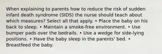 When explaining to parents how to reduce the risk of sudden infant death syndrome (SIDS) the nurse should teach about which measures? Select all that apply. • Place the baby on his back to sleep. • Maintain a smoke-free environment. • Use bumper pads over the bedrails. • Use a wedge for side-lying positions. • Have the baby sleep in the parents' bed. • Breastfeed the baby.