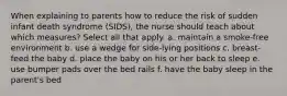 When explaining to parents how to reduce the risk of sudden infant death syndrome (SIDS), the nurse should teach about which measures? Select all that apply. a. maintain a smoke-free environment b. use a wedge for side-lying positions c. breast-feed the baby d. place the baby on his or her back to sleep e. use bumper pads over the bed rails f. have the baby sleep in the parent's bed