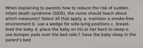 When explaining to parents how to reduce the risk of sudden infant death syndrome (SIDS), the nurse should teach about which measures? Select all that apply. a. maintain a smoke-free environment b. use a wedge for side-lying positions c. breast-feed the baby d. place the baby on his or her back to sleep e. use bumper pads over the bed rails f. have the baby sleep in the parent's bed