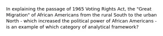 In explaining the passage of 1965 Voting Rights Act, the "Great Migration" of <a href='https://www.questionai.com/knowledge/kktT1tbvGH-african-americans' class='anchor-knowledge'>african americans</a> from the rural South to the urban North - which increased the political power of African Americans - is an example of which category of analytical framework?