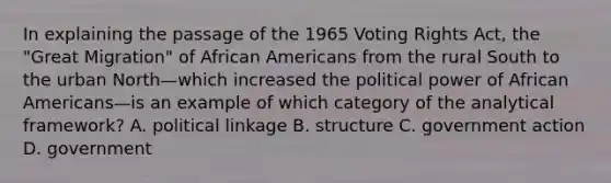 In explaining the passage of the 1965 Voting Rights Act, the "Great Migration" of African Americans from the rural South to the urban North—which increased the political power of African Americans—is an example of which category of the analytical framework? A. political linkage B. structure C. government action D. government