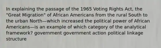 In explaining the passage of the 1965 Voting Rights Act, the "Great Migration" of African Americans from the rural South to the urban North—which increased the political power of African Americans—is an example of which category of the analytical framework? government government action political linkage structure