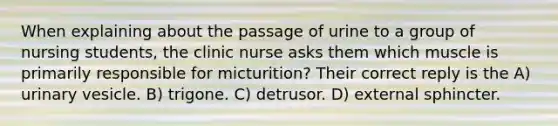 When explaining about the passage of urine to a group of nursing students, the clinic nurse asks them which muscle is primarily responsible for micturition? Their correct reply is the A) urinary vesicle. B) trigone. C) detrusor. D) external sphincter.