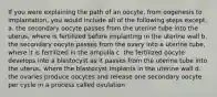 If you were explaining the path of an oocyte, from oogenesis to implantation, you would include all of the following steps except. a. the secondary oocyte passes from the uterine tube into the uterus, where is fertilized before implanting in the uterine wall b. the secondary oocyte passes from the ovary into a uterine tube, where it is fertilized in the ampulla c. the fertilized oocyte develops into a blastocyst as it passes from the uterine tube into the uterus, where the blastocyst implants in the uterine wall d. the ovaries produce oocytes and release one secondary oocyte per cycle in a process called ovulation