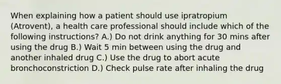 When explaining how a patient should use ipratropium (Atrovent), a health care professional should include which of the following instructions? A.) Do not drink anything for 30 mins after using the drug B.) Wait 5 min between using the drug and another inhaled drug C.) Use the drug to abort acute bronchoconstriction D.) Check pulse rate after inhaling the drug