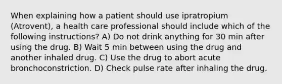 When explaining how a patient should use ipratropium (Atrovent), a health care professional should include which of the following instructions? A) Do not drink anything for 30 min after using the drug. B) Wait 5 min between using the drug and another inhaled drug. C) Use the drug to abort acute bronchoconstriction. D) Check pulse rate after inhaling the drug.