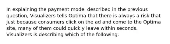 In explaining the payment model described in the previous question, Visualizers tells Optima that there is always a risk that just because consumers click on the ad and come to the Optima site, many of them could quickly leave within seconds. Visualizers is describing which of the following: