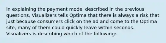 In explaining the payment model described in the previous questions, Visualizers tells Optima that there is always a risk that just because consumers click on the ad and come to the Optima site, many of them could quickly leave within seconds. Visualizers is describing which of the following: