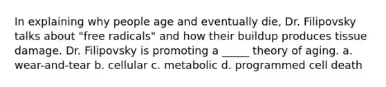 In explaining why people age and eventually die, Dr. Filipovsky talks about "free radicals" and how their buildup produces tissue damage. Dr. Filipovsky is promoting a _____ theory of aging. a. wear-and-tear b. cellular c. metabolic d. programmed cell death