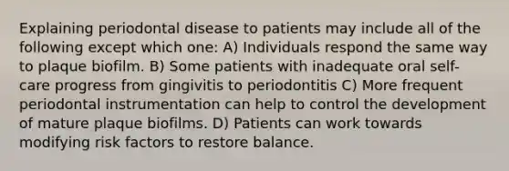 Explaining periodontal disease to patients may include all of the following except which one: A) Individuals respond the same way to plaque biofilm. B) Some patients with inadequate oral self-care progress from gingivitis to periodontitis C) More frequent periodontal instrumentation can help to control the development of mature plaque biofilms. D) Patients can work towards modifying risk factors to restore balance.