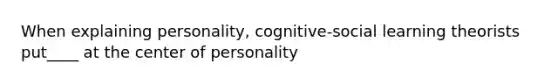 When explaining personality, cognitive-social learning theorists put____ at the center of personality