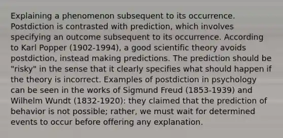 Explaining a phenomenon subsequent to its occurrence. Postdiction is contrasted with prediction, which involves specifying an outcome subsequent to its occurrence. According to Karl Popper (1902-1994), a good scientific theory avoids postdiction, instead making predictions. The prediction should be "risky" in the sense that it clearly specifies what should happen if the theory is incorrect. Examples of postdiction in psychology can be seen in the works of Sigmund Freud (1853-1939) and Wilhelm Wundt (1832-1920): they claimed that the prediction of behavior is not possible; rather, we must wait for determined events to occur before offering any explanation.